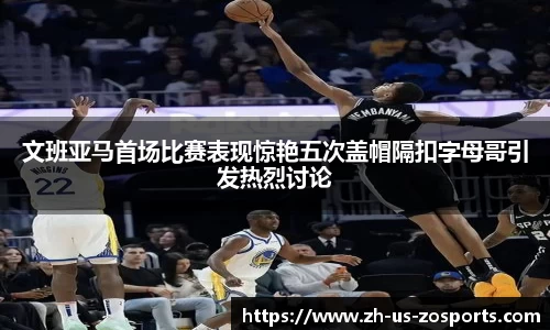 文班亚马首场比赛表现惊艳五次盖帽隔扣字母哥引发热烈讨论