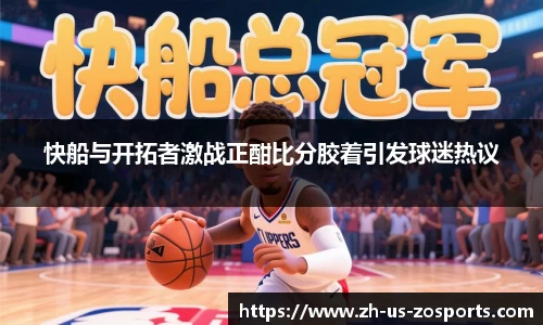 快船与开拓者激战正酣比分胶着引发球迷热议