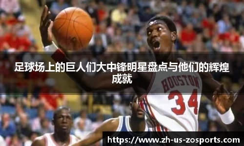 足球场上的巨人们大中锋明星盘点与他们的辉煌成就